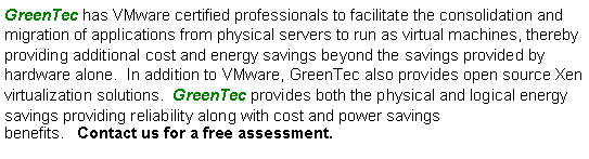 Text Box: GreenTec has VMware certified professionals to facilitate the consolidation and migration of applications from physical servers to run as virtual machines, thereby providing additional cost and energy savings beyond the savings provided by hardware alone.  In addition to VMware, GreenTec also provides open source Xen virtualization solutions.  GreenTec provides both the physical and logical energy savings providing reliability along with cost and power savings benefits.   Contact us for a free assessment.