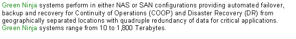 Text Box: Green Ninja systems perform in either NAS or SAN configurations providing automated failover, backup and recovery for Continuity of Operations (COOP) and Disaster Recovery (DR) from geographically separated locations with quadruple redundancy of data for critical applications.  Green Ninja systems range from 10 to 1,800 Terabytes.  