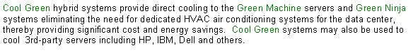 Text Box: Cool Green hybrid systems provide direct cooling to the Green Machine servers and Green Ninja systems eliminating the need for dedicated HVAC air conditioning systems for the data center, thereby providing significant cost and energy savings.  Cool Green systems may also be used to cool  3rd-party servers including HP, IBM, Dell and others. 