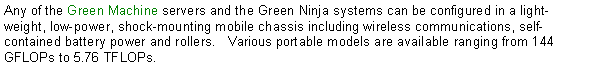 Text Box: Any of the Green Machine servers and the Green Ninja systems can be configured in a light-weight, low-power, shock-mounting mobile chassis including wireless communications, self-contained battery power and rollers.   Various portable models are available ranging from 144 GFLOPs to 5.76 TFLOPs.