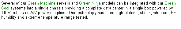 Text Box: Several of our Green Machine servers and Green Ninja models can be integrated with our Green Cool systems into a single chassis providing a complete data center in a single box powered by 110V outlets or 24V power supplies.  Our technology has been high-altitude, shock, vibration, RF, humidity and extreme temperature range tested.